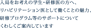 テキスト画像：入局をお考えの学生・研修医の方へ、リハビリテーション医として働くことの魅力、研修プログラム等のサポートについてくわしくご案内しています